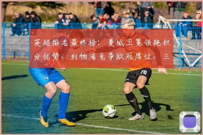 英超排名最终榜：曼城卫冕领跑积分优势，利物浦竞争欧冠席位，三队降级