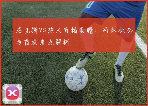 尼克斯vs热火直播前瞻：两队状态与首发看点解析