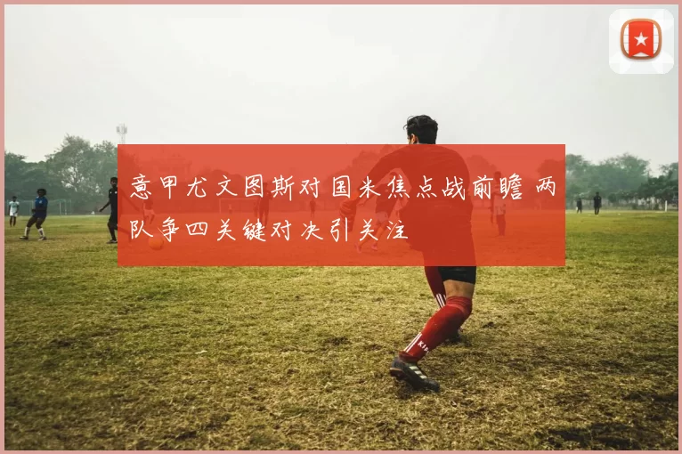 意甲尤文图斯对国米焦点战前瞻 两队争四关键对决引关注