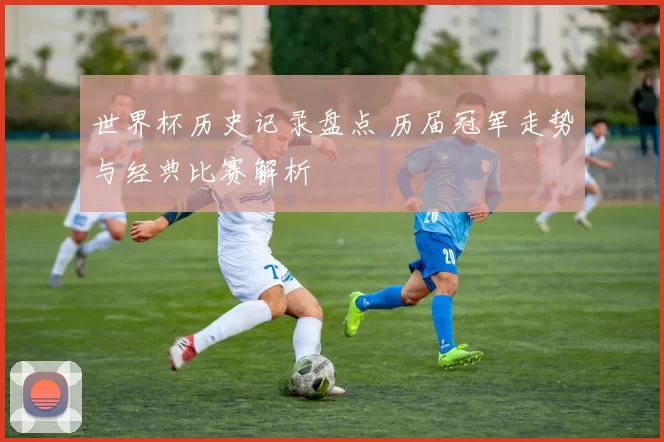 世界杯历史记录盘点 历届冠军走势与经典比赛解析