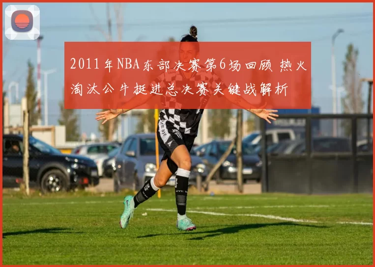 2011年NBA东部决赛第6场回顾 热火淘汰公牛挺进总决赛关键战解析