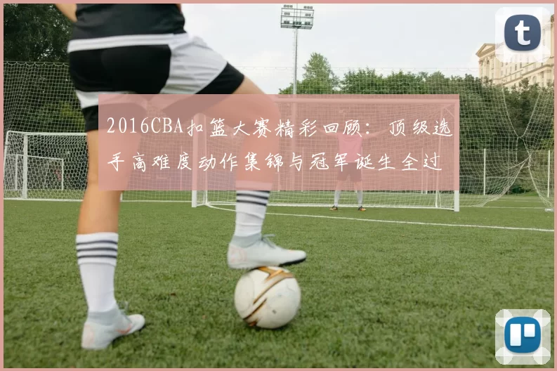 2016CBA扣篮大赛精彩回顾：顶级选手高难度动作集锦与冠军诞生全过程