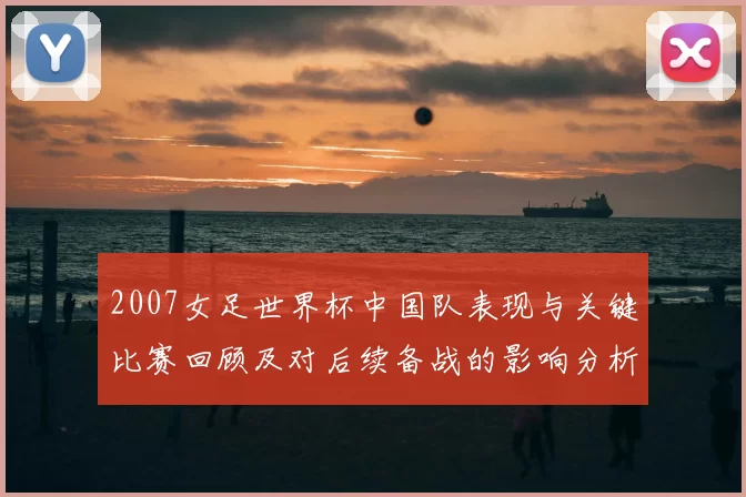 2007女足世界杯中国队表现与关键比赛回顾及对后续备战的影响分析
