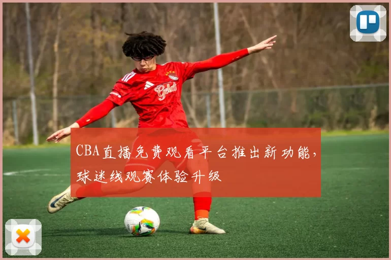 CBA直播免费观看平台推出新功能，球迷线观赛体验升级