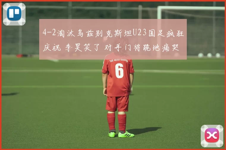 4-2淘汰乌兹别克斯坦U23国足疯狂庆祝 李昊笑了 对手门将跪地痛哭