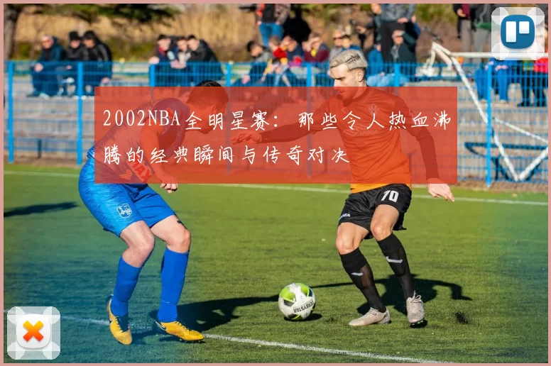 2002NBA全明星赛：那些令人热血沸腾的经典瞬间与传奇对决