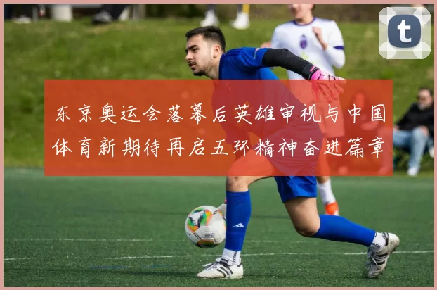 东京奥运会落幕后英雄审视与中国体育新期待再启五环精神奋进篇章