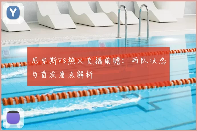 尼克斯vs热火直播前瞻：两队状态与首发看点解析