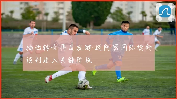 梅西转会再度发酵 迈阿密国际续约谈判进入关键阶段