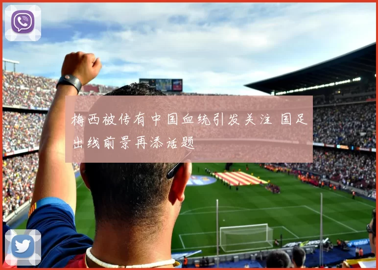梅西被传有中国血统引发关注 国足出线前景再添话题