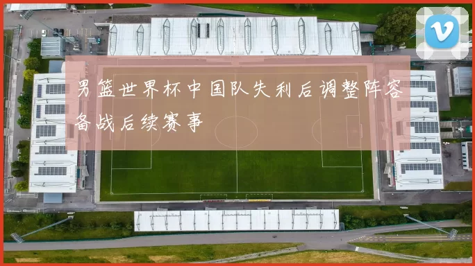 男篮世界杯中国队失利后调整阵容备战后续赛事