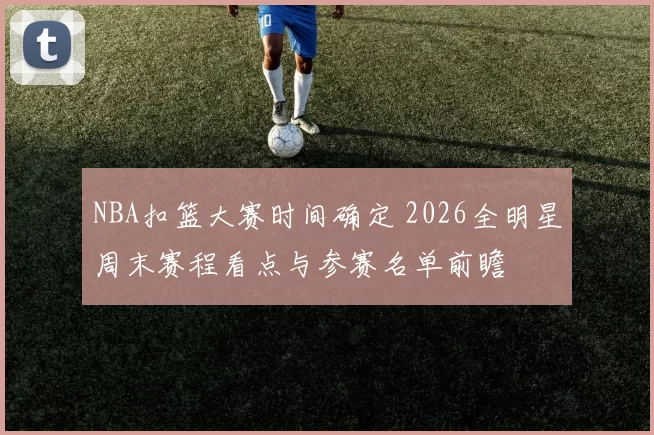 NBA扣篮大赛时间确定 2026全明星周末赛程看点与参赛名单前瞻