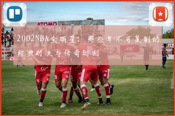 2002NBA全明星：那些年不可复制的经典对决与传奇时刻