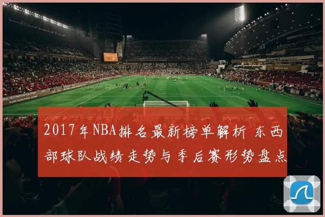 2017年NBA排名最新榜单解析 东西部球队战绩走势与季后赛形势盘点