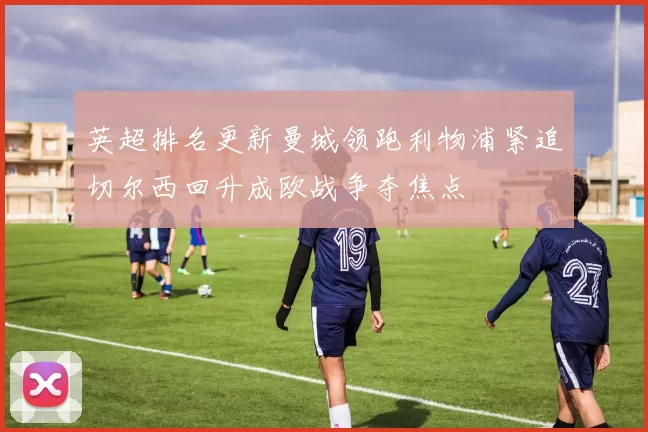 英超排名更新曼城领跑利物浦紧追切尔西回升成欧战争夺焦点