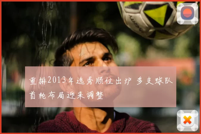 重排2013年选秀顺位出炉 多支球队首轮布局迎来调整