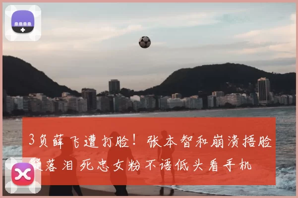 3负薛飞遭打脸!张本智和崩溃捂脸疑落泪 死忠女粉不语低头看手机