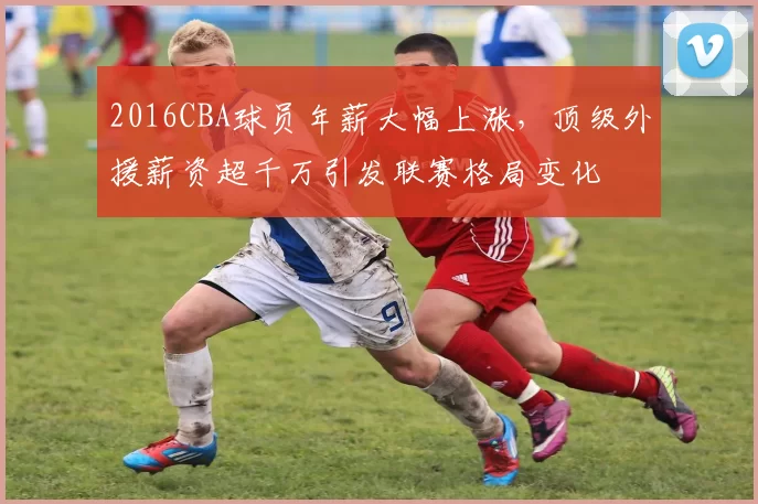 2016CBA球员年薪大幅上涨，顶级外援薪资超千万引发联赛格局变化