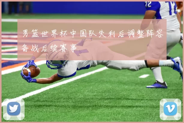 男篮世界杯中国队失利后调整阵容备战后续赛事