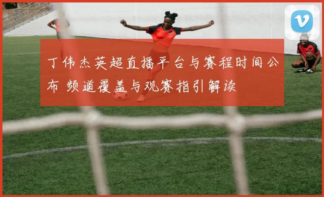丁伟杰英超直播平台与赛程时间公布 频道覆盖与观赛指引解读