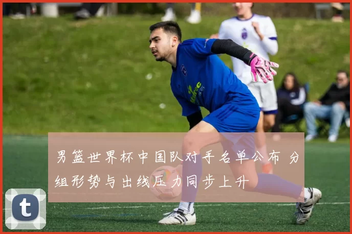 男篮世界杯中国队对手名单公布 分组形势与出线压力同步上升