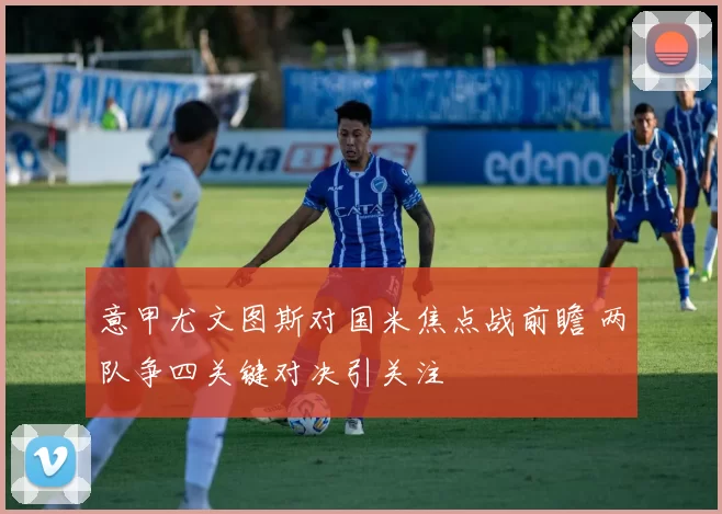 意甲尤文图斯对国米焦点战前瞻 两队争四关键对决引关注
