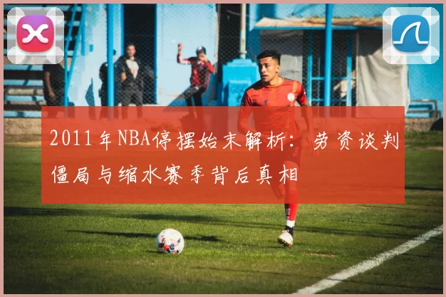 2011年NBA停摆始末解析：劳资谈判僵局与缩水赛季背后真相