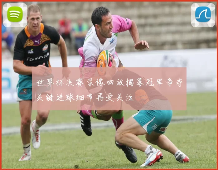 世界杯决赛录像回放揭幕冠军争夺关键进球细节再受关注