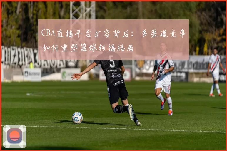 CBA直播平台扩容背后:多渠道竞争如何重塑篮球转播格局