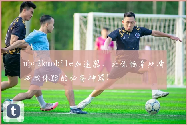 nba2kmobile加速器，让你畅享丝滑游戏体验的必备神器！