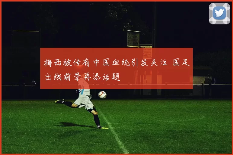 梅西被传有中国血统引发关注 国足出线前景再添话题