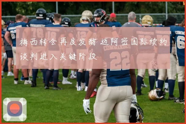 梅西转会再度发酵 迈阿密国际续约谈判进入关键阶段