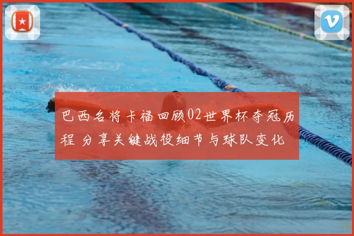 巴西名将卡福回顾02世界杯夺冠历程 分享关键战役细节与球队变化