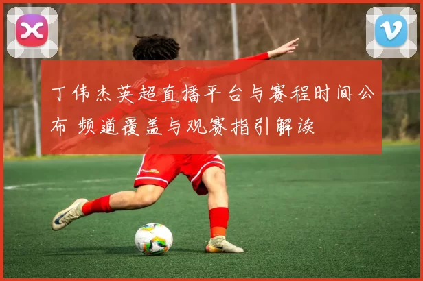 丁伟杰英超直播平台与赛程时间公布 频道覆盖与观赛指引解读
