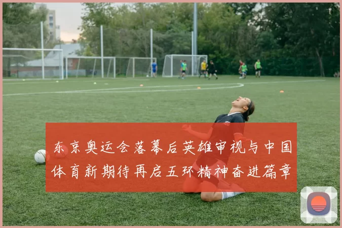东京奥运会落幕后英雄审视与中国体育新期待再启五环精神奋进篇章