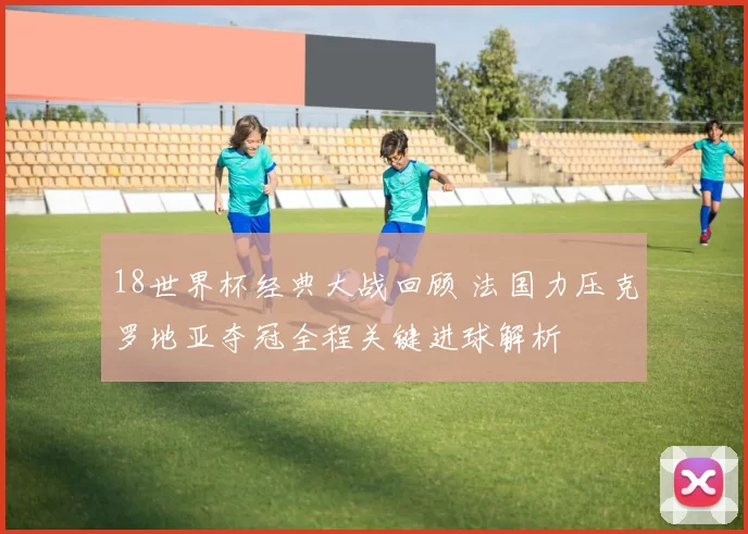 18世界杯经典大战回顾 法国力压克罗地亚夺冠全程关键进球解析