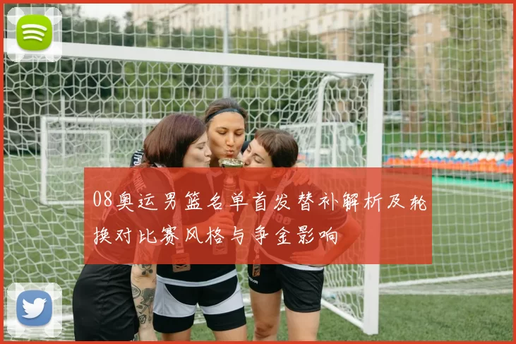 08奥运男篮名单首发替补解析及轮换对比赛风格与争金影响