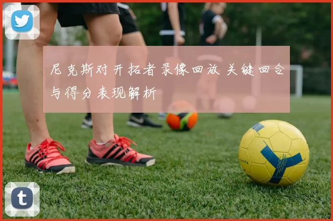 尼克斯对开拓者录像回放 关键回合与得分表现解析