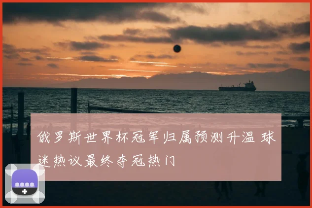俄罗斯世界杯冠军归属预测升温 球迷热议最终夺冠热门