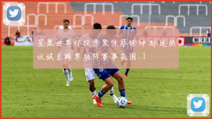 星聚世界杯投票聚焦蔡徐坤 球迷热议娱乐跨界助阵赛事氛围_1