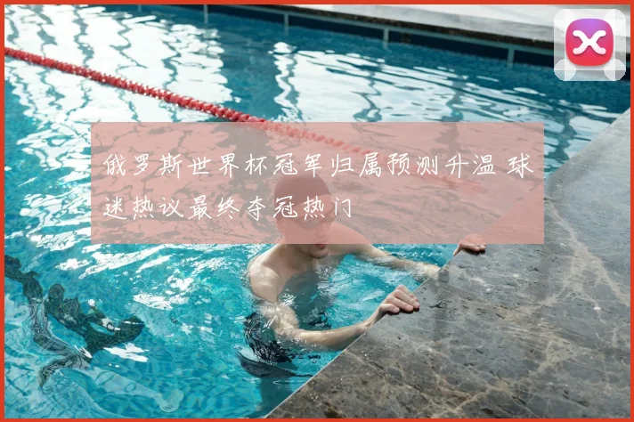 俄罗斯世界杯冠军归属预测升温 球迷热议最终夺冠热门