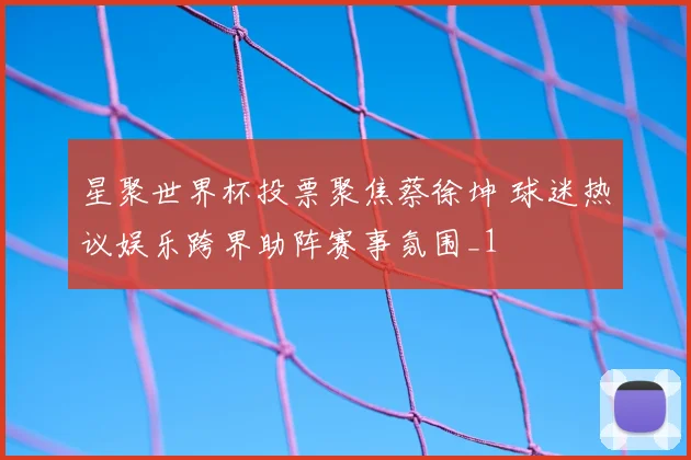 星聚世界杯投票聚焦蔡徐坤 球迷热议娱乐跨界助阵赛事氛围_1
