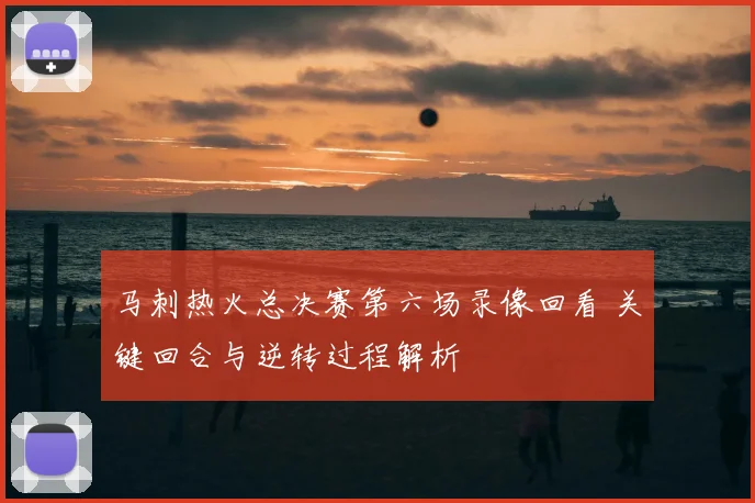 马刺热火总决赛第六场录像回看 关键回合与逆转过程解析