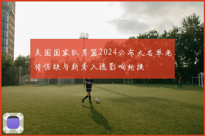 美国国家队男篮2024公布大名单老将伤缺与新秀入选影响轮换